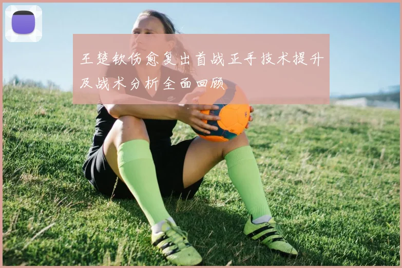 王楚钦伤愈复出首战正手技术提升及战术分析全面回顾