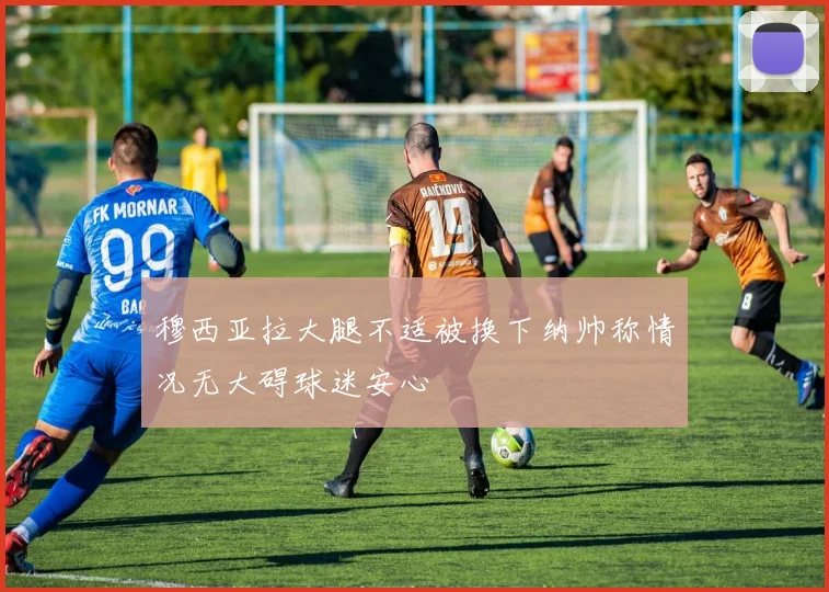 穆西亚拉大腿不适被换下纳帅称情况无大碍球迷安心