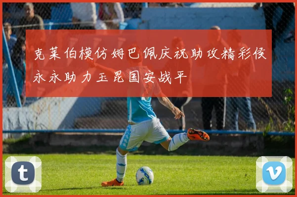 克莱伯模仿姆巴佩庆祝助攻精彩侯永永助力玉昆国安战平