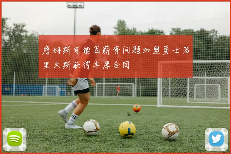 詹姆斯可能因薪资问题加盟勇士若里夫斯获得丰厚合同