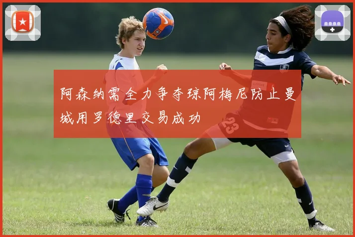 阿森纳需全力争夺琼阿梅尼防止曼城用罗德里交易成功