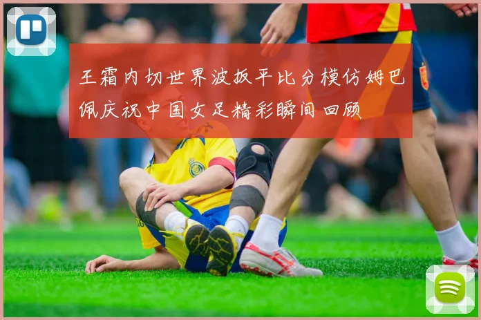 王霜内切世界波扳平比分模仿姆巴佩庆祝中国女足精彩瞬间回顾