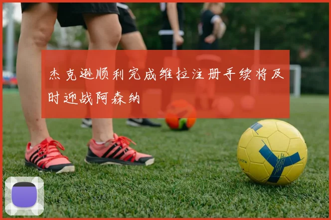 杰克逊顺利完成维拉注册手续将及时迎战阿森纳