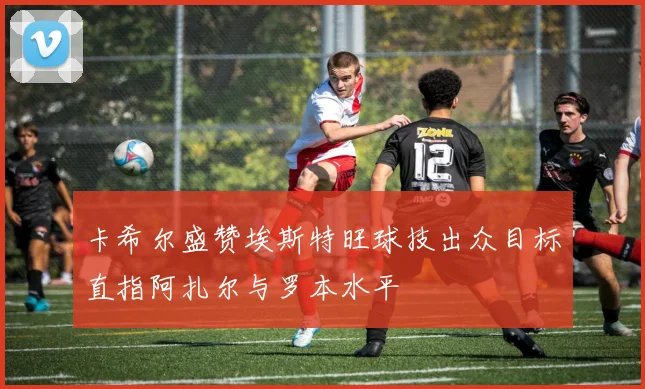 卡希尔盛赞埃斯特旺球技出众目标直指阿扎尔与罗本水平