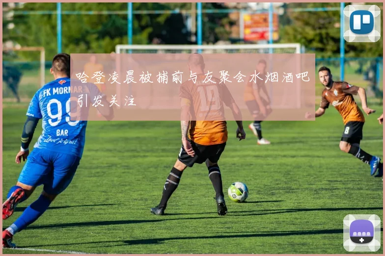 哈登凌晨被捕前与友聚会水烟酒吧引发关注