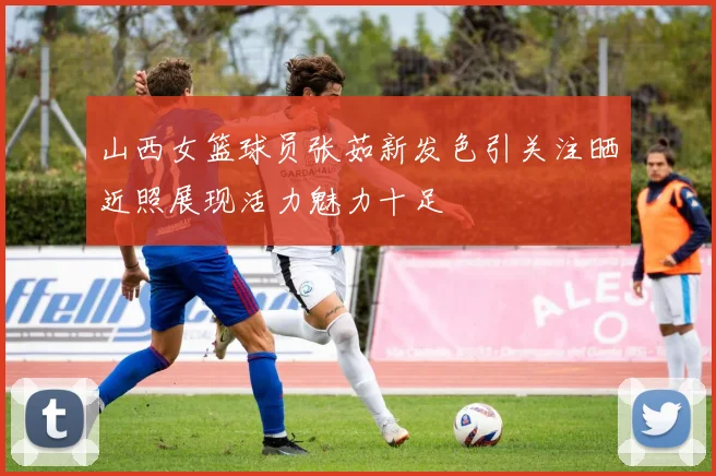 山西女篮球员张茹新发色引关注晒近照展现活力魅力十足