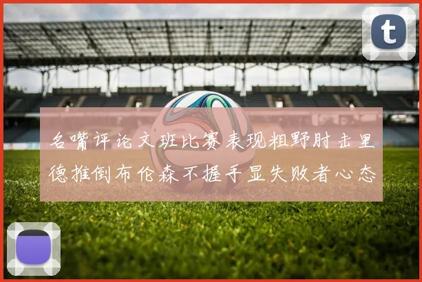 名嘴评论文班比赛表现粗野肘击里德推倒布伦森不握手显失败者心态