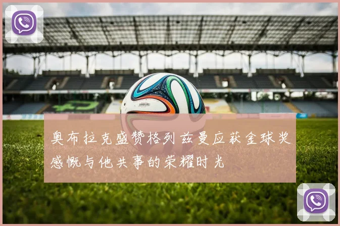 奥布拉克盛赞格列兹曼应获金球奖感慨与他共事的荣耀时光