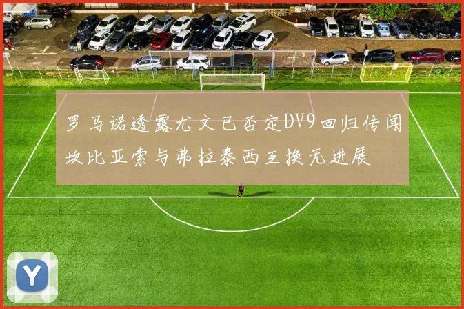 罗马诺透露尤文已否定DV9回归传闻坎比亚索与弗拉泰西互换无进展
