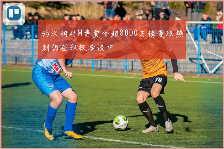 西汉姆对M费要价超8000万镑曼联热刺仍在积极洽谈中
