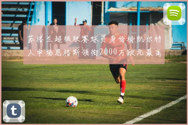 苏格兰超级联赛球员身价榜凯尔特人中场恩格斯领衔2000万欧元最高