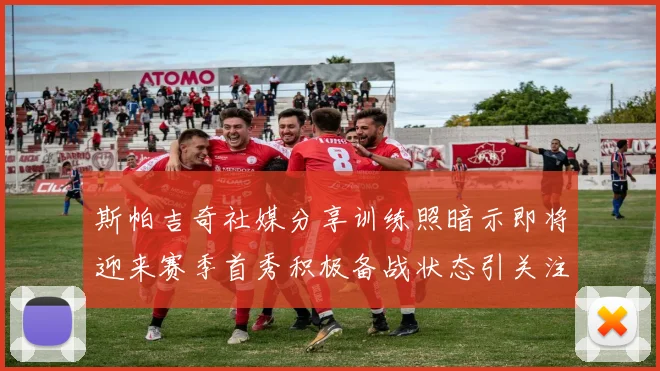 斯帕吉奇社媒分享训练照暗示即将迎来赛季首秀积极备战状态引关注