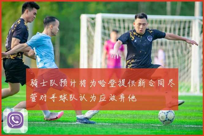 骑士队预计将为哈登提供新合同尽管对手球队认为应放弃他