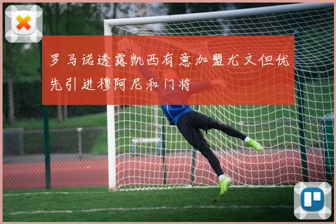 罗马诺透露凯西有意加盟尤文但优先引进穆阿尼和门将