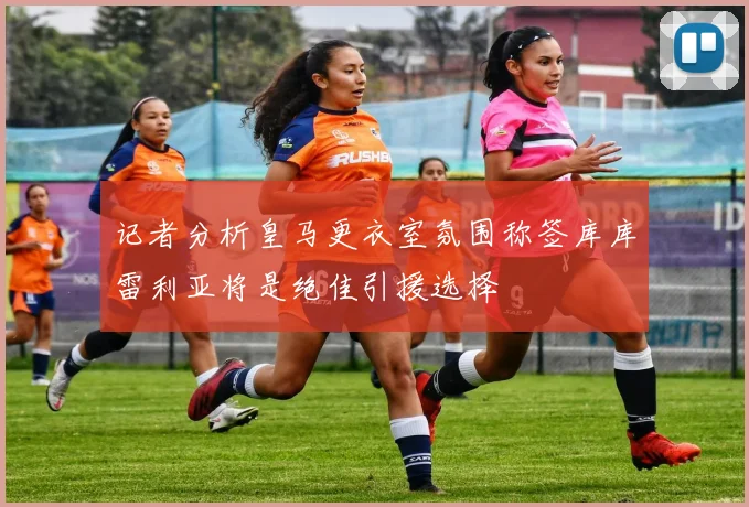 记者分析皇马更衣室氛围称签库库雷利亚将是绝佳引援选择