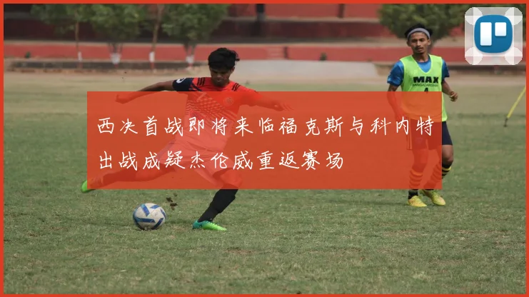 西决首战即将来临福克斯与科内特出战成疑杰伦威重返赛场